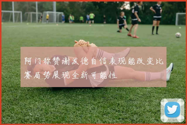 阿门称赞谢泼德自信表现能改变比赛局势展现全新可能性