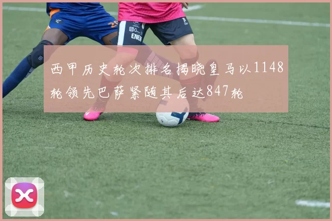 西甲历史轮次排名揭晓皇马以1148轮领先巴萨紧随其后达847轮