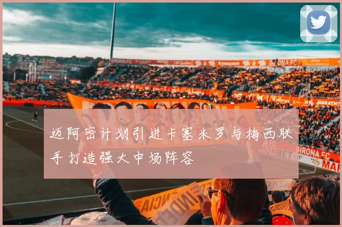迈阿密计划引进卡塞米罗与梅西联手打造强大中场阵容