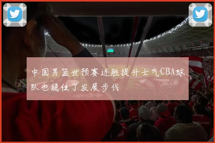 中国男篮世预赛连胜提升士气CBA球队也稳住了发展步伐