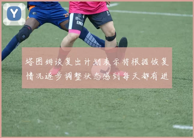 塔图姆谈复出计划表示将根据恢复情况逐步调整状态感到每天都有进步