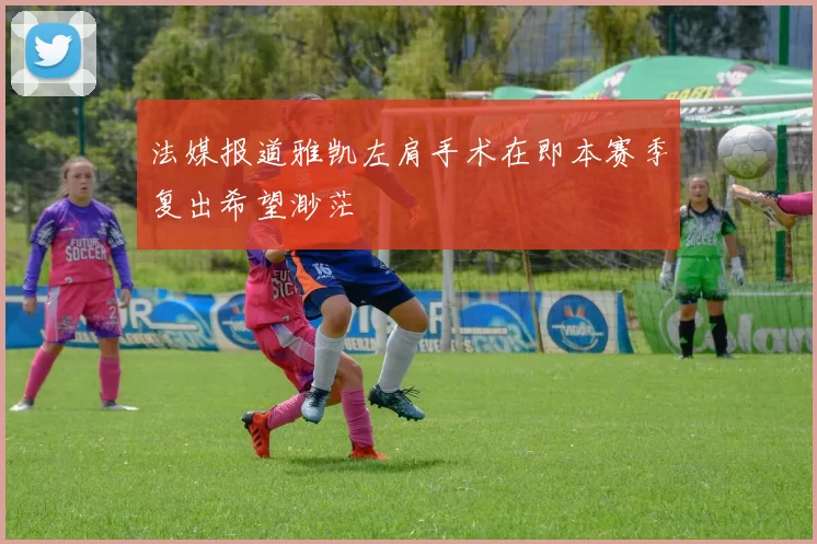 法媒报道雅凯左肩手术在即本赛季复出希望渺茫