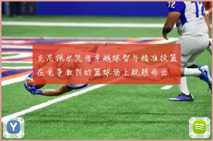 克尼佩尔凭借卓越球智与精准投篮在竞争激烈的篮球场上脱颖而出