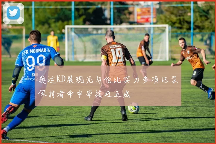 奥运KD展现无与伦比实力多项记录保持者命中率接近五成