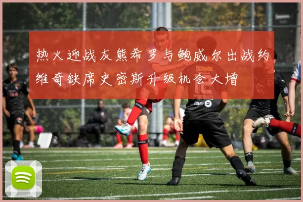 热火迎战灰熊希罗与鲍威尔出战约维奇缺席史密斯升级机会大增