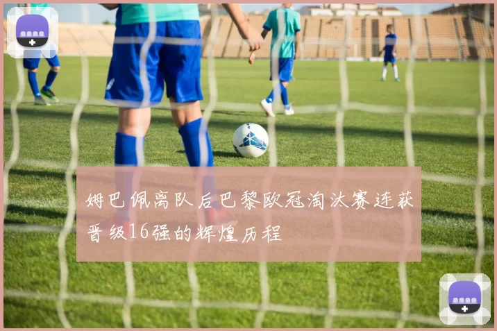 姆巴佩离队后巴黎欧冠淘汰赛连获晋级16强的辉煌历程