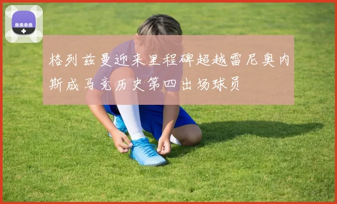 格列兹曼迎来里程碑超越雷尼奥内斯成马竞历史第四出场球员