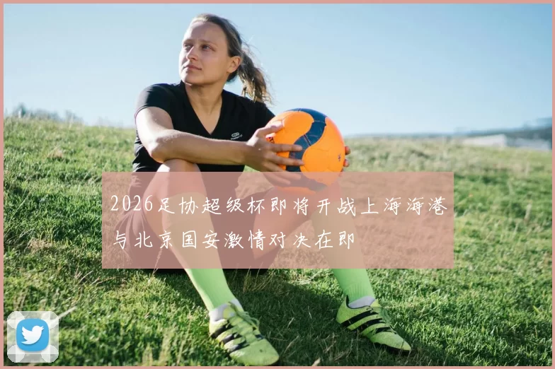 2026足协超级杯即将开战上海海港与北京国安激情对决在即