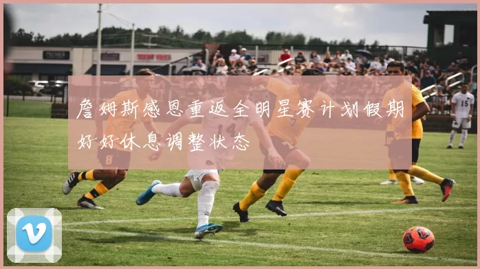 詹姆斯感恩重返全明星赛计划假期好好休息调整状态