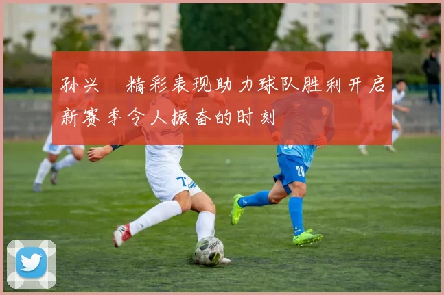 孙兴慜精彩表现助力球队胜利开启新赛季令人振奋的时刻