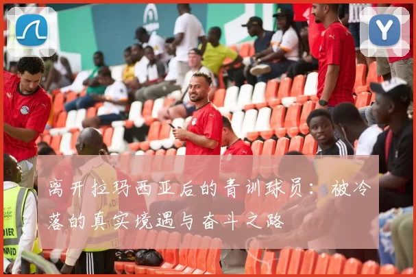 离开拉玛西亚后的青训球员：被冷落的真实境遇与奋斗之路