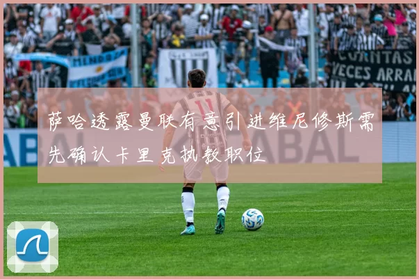 萨哈透露曼联有意引进维尼修斯需先确认卡里克执教职位