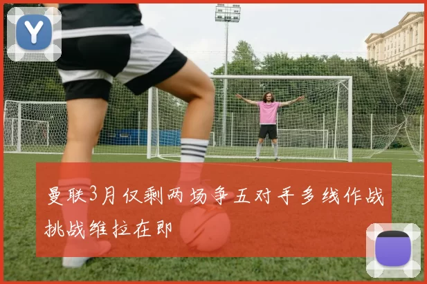 曼联3月仅剩两场争五对手多线作战挑战维拉在即