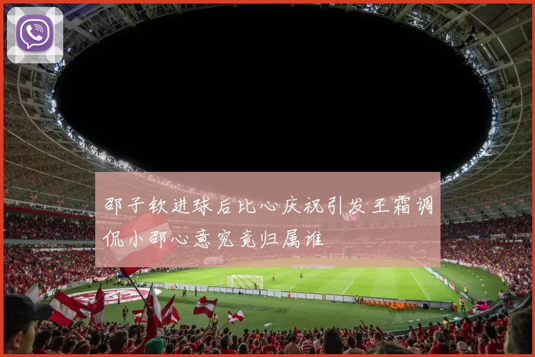 邵子钦进球后比心庆祝引发王霜调侃小邵心意究竟归属谁