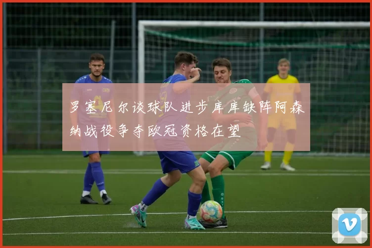 罗塞尼尔谈球队进步库库缺阵阿森纳战役争夺欧冠资格在望