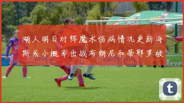 湖人明日对阵魔术伤病情况更新海斯或小概率出战布朗尼和蒂耶罗被下放