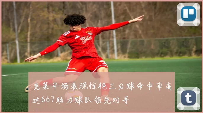 克莱半场表现惊艳三分球命中率高达667助力球队领先对手