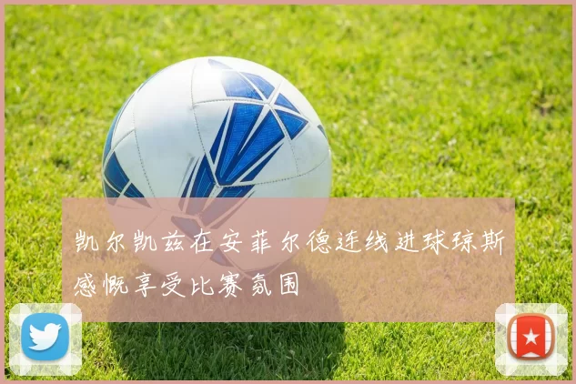 凯尔凯兹在安菲尔德连线进球琼斯感慨享受比赛氛围