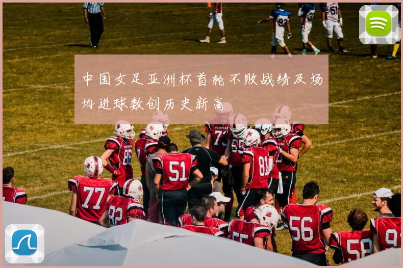 中国女足亚洲杯首轮不败战绩及场均进球数创历史新高