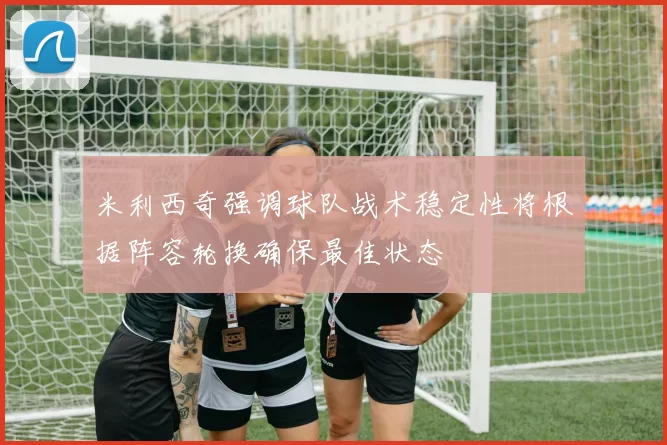 米利西奇强调球队战术稳定性将根据阵容轮换确保最佳状态