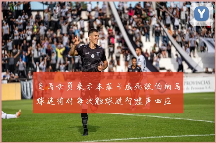 皇马会员表示本菲卡成死敌伯纳乌球迷将对每次触球进行嘘声回应