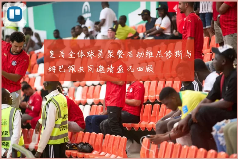 皇马全体球员聚餐活动维尼修斯与姆巴佩共同邀请盛况回顾