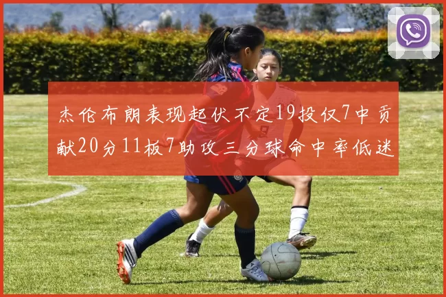 杰伦布朗表现起伏不定19投仅7中贡献20分11板7助攻三分球命中率低迷