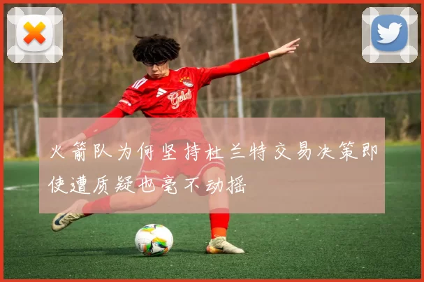 火箭队为何坚持杜兰特交易决策即使遭质疑也毫不动摇