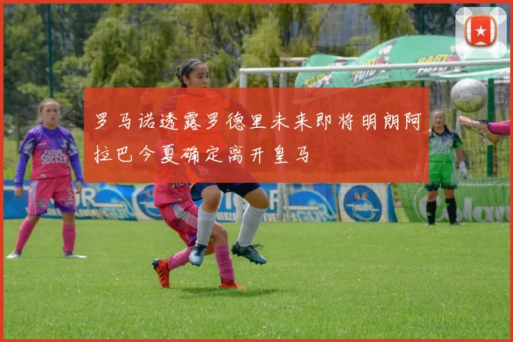 罗马诺透露罗德里未来即将明朗阿拉巴今夏确定离开皇马