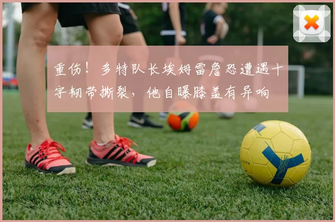 重伤！多特队长埃姆雷詹恐遭遇十字韧带撕裂，他自曝膝盖有异响