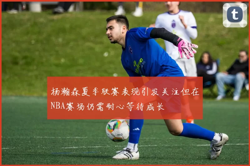 杨瀚森夏季联赛表现引发关注但在NBA赛场仍需耐心等待成长