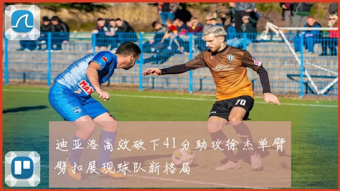 迪亚洛高效砍下41分助攻徐杰单臂劈扣展现球队新格局