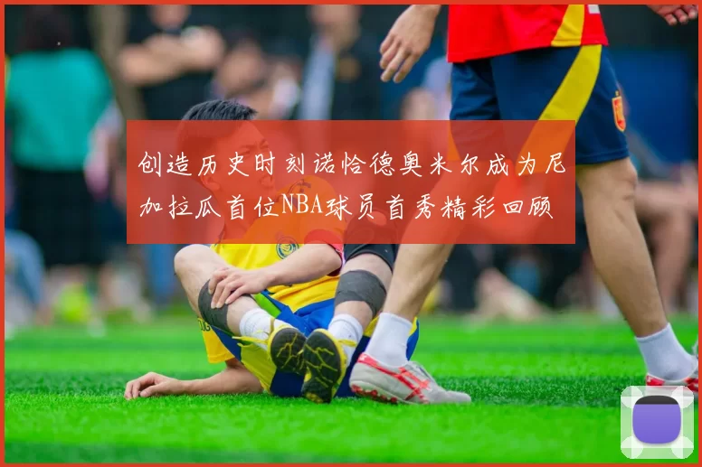 创造历史时刻诺恰德奥米尔成为尼加拉瓜首位NBA球员首秀精彩回顾