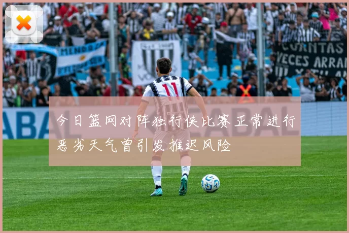今日篮网对阵独行侠比赛正常进行恶劣天气曾引发推迟风险