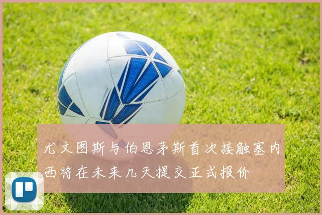 尤文图斯与伯恩茅斯首次接触塞内西将在未来几天提交正式报价