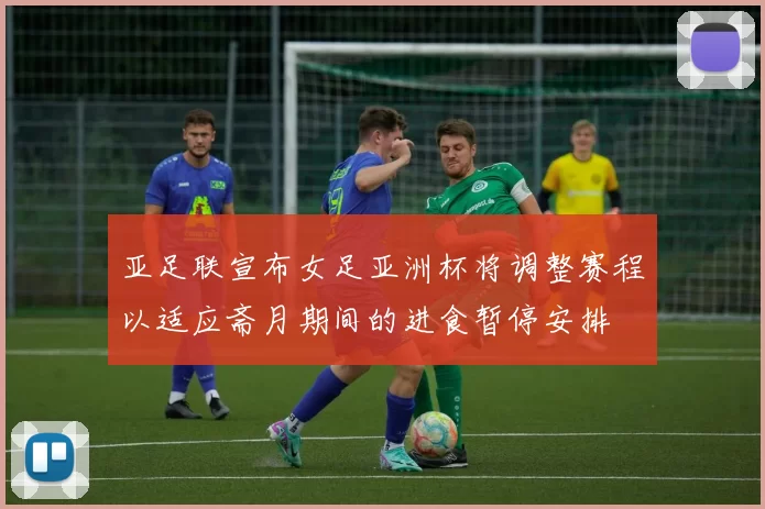 亚足联宣布女足亚洲杯将调整赛程以适应斋月期间的进食暂停安排